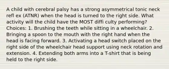 A child with cerebral palsy has a strong asymmetrical tonic neck refl ex (ATNR) when the head is turned to the right side. What activity will the child have the MOST diffi culty performing? Choices: 1. Brushing the teeth while sitting in a wheelchair. 2. Bringing a spoon to the mouth with the right hand when the head is facing forward. 3. Activating a head switch placed on the right side of the wheelchair head support using neck rotation and extension. 4. Extending both arms into a T-shirt that is being held to the right side.