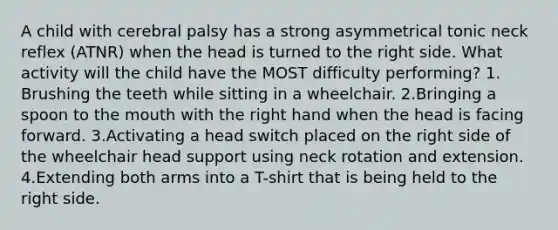 A child with cerebral palsy has a strong asymmetrical tonic neck reflex (ATNR) when the head is turned to the right side. What activity will the child have the MOST difficulty performing? 1. Brushing the teeth while sitting in a wheelchair. 2.Bringing a spoon to the mouth with the right hand when the head is facing forward. 3.Activating a head switch placed on the right side of the wheelchair head support using neck rotation and extension. 4.Extending both arms into a T-shirt that is being held to the right side.