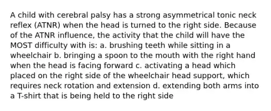 A child with cerebral palsy has a strong asymmetrical tonic neck reflex (ATNR) when the head is turned to the right side. Because of the ATNR influence, the activity that the child will have the MOST difficulty with is: a. brushing teeth while sitting in a wheelchair b. bringing a spoon to the mouth with the right hand when the head is facing forward c. activating a head which placed on the right side of the wheelchair head support, which requires neck rotation and extension d. extending both arms into a T-shirt that is being held to the right side