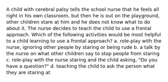 A child with cerebral palsy tells the school nurse that he feels all right in his own classroom, but then he is out on the playground, other children stare at him and he does not know what to do about it. The nurse decides to teach the child to use a frontal approach. Which of the following activities would be most helpful to a child learning to use a frontal approach? a. role-play with the nurse, ignoring other people by staring or being rude b. a talk by the nurse on what other children say to stop people from staring c. role-play with the nurse staring and the child asking, "Do you have a question?" d. teaching the child to ask the person what they are staring at