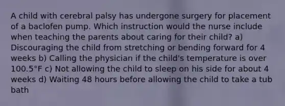 A child with cerebral palsy has undergone surgery for placement of a baclofen pump. Which instruction would the nurse include when teaching the parents about caring for their child? a) Discouraging the child from stretching or bending forward for 4 weeks b) Calling the physician if the child's temperature is over 100.5°F c) Not allowing the child to sleep on his side for about 4 weeks d) Waiting 48 hours before allowing the child to take a tub bath