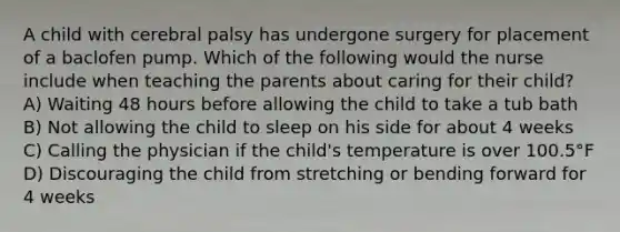 A child with cerebral palsy has undergone surgery for placement of a baclofen pump. Which of the following would the nurse include when teaching the parents about caring for their child? A) Waiting 48 hours before allowing the child to take a tub bath B) Not allowing the child to sleep on his side for about 4 weeks C) Calling the physician if the child's temperature is over 100.5°F D) Discouraging the child from stretching or bending forward for 4 weeks