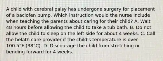 A child with cerebral palsy has undergone surgery for placement of a baclofen pump. Which instruction would the nurse include when teaching the parents about caring for their child? A. Wait 48 hours before allowing the child to take a tub bath. B. Do not allow the child to sleep on the left side for about 4 weeks. C. Call the helath care provider if the child's temperature is over 100.5°F (38°C). D. Discourage the child from stretching or bending forward for 4 weeks.