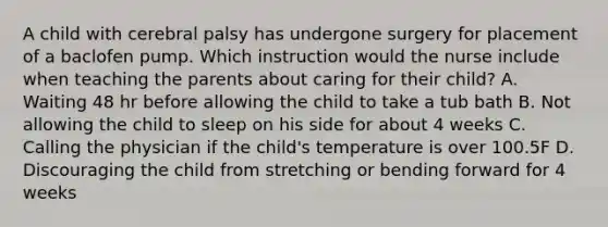 A child with cerebral palsy has undergone surgery for placement of a baclofen pump. Which instruction would the nurse include when teaching the parents about caring for their child? A. Waiting 48 hr before allowing the child to take a tub bath B. Not allowing the child to sleep on his side for about 4 weeks C. Calling the physician if the child's temperature is over 100.5F D. Discouraging the child from stretching or bending forward for 4 weeks