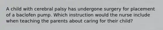 A child with cerebral palsy has undergone surgery for placement of a baclofen pump. Which instruction would the nurse include when teaching the parents about caring for their child?