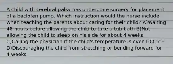 A child with cerebral palsy has undergone surgery for placement of a baclofen pump. Which instruction would the nurse include when teaching the parents about caring for their child? A)Waiting 48 hours before allowing the child to take a tub bath B)Not allowing the child to sleep on his side for about 4 weeks C)Calling the physician if the child's temperature is over 100.5°F D)Discouraging the child from stretching or bending forward for 4 weeks