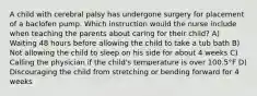 A child with cerebral palsy has undergone surgery for placement of a baclofen pump. Which instruction would the nurse include when teaching the parents about caring for their child? A) Waiting 48 hours before allowing the child to take a tub bath B) Not allowing the child to sleep on his side for about 4 weeks C) Calling the physician if the child's temperature is over 100.5°F D) Discouraging the child from stretching or bending forward for 4 weeks