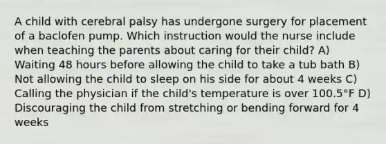 A child with cerebral palsy has undergone surgery for placement of a baclofen pump. Which instruction would the nurse include when teaching the parents about caring for their child? A) Waiting 48 hours before allowing the child to take a tub bath B) Not allowing the child to sleep on his side for about 4 weeks C) Calling the physician if the child's temperature is over 100.5°F D) Discouraging the child from stretching or bending forward for 4 weeks