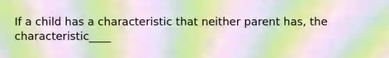 If a child has a characteristic that neither parent has, the characteristic____