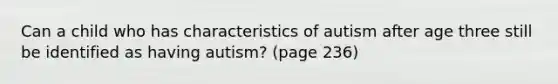 Can a child who has characteristics of autism after age three still be identified as having autism? (page 236)