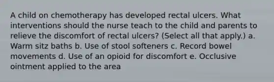 A child on chemotherapy has developed rectal ulcers. What interventions should the nurse teach to the child and parents to relieve the discomfort of rectal ulcers? (Select all that apply.) a. Warm sitz baths b. Use of stool softeners c. Record bowel movements d. Use of an opioid for discomfort e. Occlusive ointment applied to the area