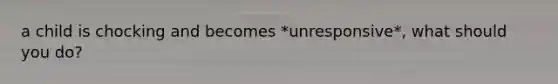 a child is chocking and becomes *unresponsive*, what should you do?