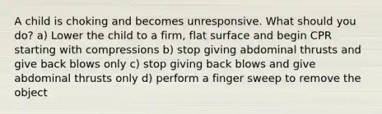 A child is choking and becomes unresponsive. What should you do? a) Lower the child to a firm, flat surface and begin CPR starting with compressions b) stop giving abdominal thrusts and give back blows only c) stop giving back blows and give abdominal thrusts only d) perform a finger sweep to remove the object