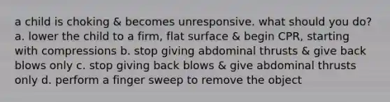 a child is choking & becomes unresponsive. what should you do? a. lower the child to a firm, flat surface & begin CPR, starting with compressions b. stop giving abdominal thrusts & give back blows only c. stop giving back blows & give abdominal thrusts only d. perform a finger sweep to remove the object