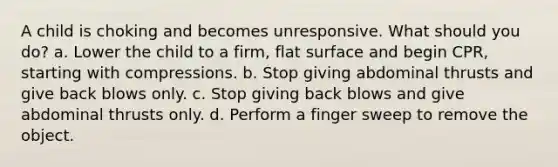 A child is choking and becomes unresponsive. What should you do? a. Lower the child to a firm, flat surface and begin CPR, starting with compressions. b. Stop giving abdominal thrusts and give back blows only. c. Stop giving back blows and give abdominal thrusts only. d. Perform a finger sweep to remove the object.