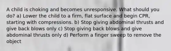 A child is choking and becomes unresponsive. What should you do? a) Lower the child to a firm, flat surface and begin CPR, starting with compressions. b) Stop giving abdominal thrusts and give back blows only c) Stop giving back blows and give abdominal thrusts only d) Perform a finger sweep to remove the object