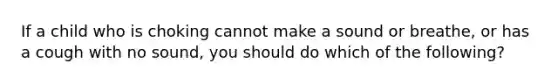 If a child who is choking cannot make a sound or breathe, or has a cough with no sound, you should do which of the following?