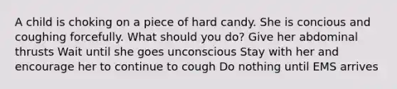 A child is choking on a piece of hard candy. She is concious and coughing forcefully. What should you do? Give her abdominal thrusts Wait until she goes unconscious Stay with her and encourage her to continue to cough Do nothing until EMS arrives