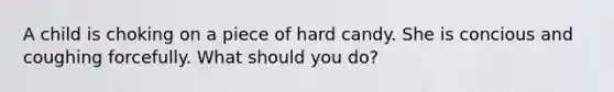 A child is choking on a piece of hard candy. She is concious and coughing forcefully. What should you do?