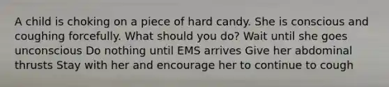 A child is choking on a piece of hard candy. She is conscious and coughing forcefully. What should you do? Wait until she goes unconscious Do nothing until EMS arrives Give her abdominal thrusts Stay with her and encourage her to continue to cough