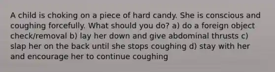 A child is choking on a piece of hard candy. She is conscious and coughing forcefully. What should you do? a) do a foreign object check/removal b) lay her down and give abdominal thrusts c) slap her on the back until she stops coughing d) stay with her and encourage her to continue coughing