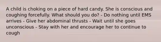 A child is choking on a piece of hard candy. She is conscious and coughing forcefully. What should you do? - Do nothing until EMS arrives - Give her abdominal thrusts - Wait until she goes unconscious - Stay with her and encourage her to continue to cough