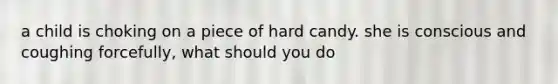 a child is choking on a piece of hard candy. she is conscious and coughing forcefully, what should you do