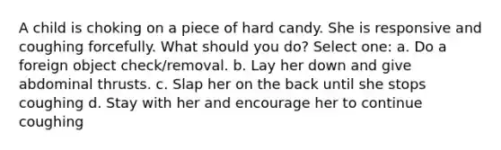 A child is choking on a piece of hard candy. She is responsive and coughing forcefully. What should you do? Select one: a. Do a foreign object check/removal. b. Lay her down and give abdominal thrusts. c. Slap her on the back until she stops coughing d. Stay with her and encourage her to continue coughing