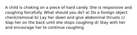 A child is choking on a piece of hard candy. She is responsive and coughing forcefully. What should you do? a) Do a foreign object check/removal b) Lay her down and give abdominal thrusts c) Slap her on the back until she stops coughing d) Stay with her and encourage her to continue coughing