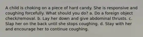 A child is choking on a piece of hard candy. She is responsive and coughing forcefully. What should you do? a. Do a foreign object check/removal. b. Lay her down and give abdominal thrusts. c. Slap her on the back until she stops coughing. d. Stay with her and encourage her to continue coughing.