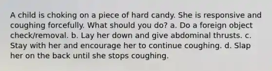 A child is choking on a piece of hard candy. She is responsive and coughing forcefully. What should you do? a. Do a foreign object check/removal. b. Lay her down and give abdominal thrusts. c. Stay with her and encourage her to continue coughing. d. Slap her on the back until she stops coughing.