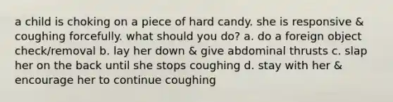 a child is choking on a piece of hard candy. she is responsive & coughing forcefully. what should you do? a. do a foreign object check/removal b. lay her down & give abdominal thrusts c. slap her on the back until she stops coughing d. stay with her & encourage her to continue coughing