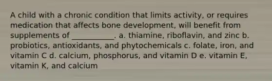 A child with a chronic condition that limits activity, or requires medication that affects bone development, will benefit from supplements of ___________. a. thiamine, riboflavin, and zinc b. probiotics, antioxidants, and phytochemicals c. folate, iron, and vitamin C d. calcium, phosphorus, and vitamin D e. vitamin E, vitamin K, and calcium