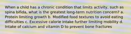 When a child has a chronic condition that limits activity, such as spina bifida, what is the greatest long-term nutrition concern? a. Protein limiting growth b. Modified food textures to avoid eating difficulties c. Excessive calorie intake further limiting mobility d. Intake of calcium and vitamin D to prevent bone fractures