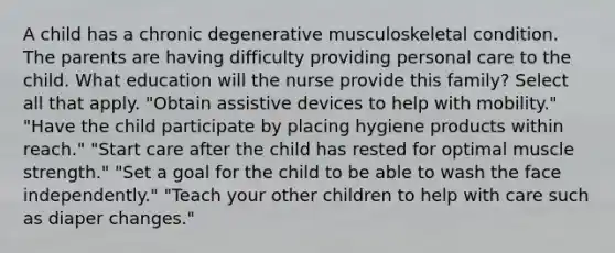 A child has a chronic degenerative musculoskeletal condition. The parents are having difficulty providing personal care to the child. What education will the nurse provide this family? Select all that apply. "Obtain assistive devices to help with mobility." "Have the child participate by placing hygiene products within reach." "Start care after the child has rested for optimal muscle strength." "Set a goal for the child to be able to wash the face independently." "Teach your other children to help with care such as diaper changes."