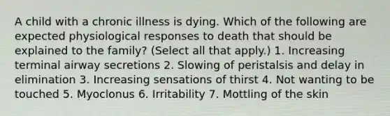 A child with a chronic illness is dying. Which of the following are expected physiological responses to death that should be explained to the family? (Select all that apply.) 1. Increasing terminal airway secretions 2. Slowing of peristalsis and delay in elimination 3. Increasing sensations of thirst 4. Not wanting to be touched 5. Myoclonus 6. Irritability 7. Mottling of the skin