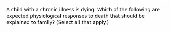 A child with a chronic illness is dying. Which of the following are expected physiological responses to death that should be explained to family? (Select all that apply.)