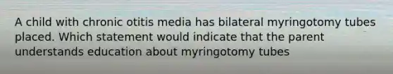 A child with chronic otitis media has bilateral myringotomy tubes placed. Which statement would indicate that the parent understands education about myringotomy tubes