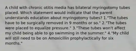 A child with chronic otitis media has bilateral myringotomy tubes placed. Which statement would indicate that the parent understands education about myringotomy tubes? 1."The tubes have to be surgically removed in 9 months or so." 2."The tubes were placed to equalize pressure." 3."These tubes won't affect my child being able to go swimming in the summer." 4."My child will still need to be on Amoxicillin prophylactically for six months."