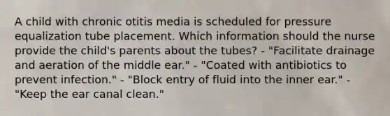 A child with chronic otitis media is scheduled for pressure equalization tube placement. Which information should the nurse provide the​ child's parents about the​ tubes? - "Facilitate drainage and aeration of the middle​ ear." ​- "Coated with antibiotics to prevent​ infection." ​- "Block entry of fluid into the inner​ ear." ​- "Keep the ear canal​ clean."