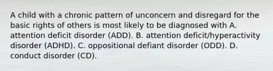 A child with a chronic pattern of unconcern and disregard for the basic rights of others is most likely to be diagnosed with A. attention deficit disorder (ADD). B. attention deficit/hyperactivity disorder (ADHD). C. oppositional defiant disorder (ODD). D. conduct disorder (CD).