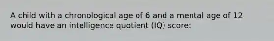 A child with a chronological age of 6 and a mental age of 12 would have an intelligence quotient (IQ) score: