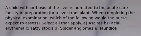 A child with cirrhosis of the liver is admitted to the acute care facility in preparation for a liver transplant. When completing the physical examination, which of the following would the nurse expect to assess? Select all that apply. a) Ascites b) Facial erythema c) Fatty stools d) Spider angiomas e) Jaundice