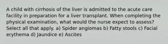 A child with cirrhosis of the liver is admitted to the acute care facility in preparation for a liver transplant. When completing the physical examination, what would the nurse expect to assess? Select all that apply. a) Spider angiomas b) Fatty stools c) Facial erythema d) Jaundice e) Ascites