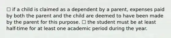 ☐ if a child is claimed as a dependent by a parent, expenses paid by both the parent and the child are deemed to have been made by the parent for this purpose. ☐ the student must be at least half-time for at least one academic period during the year.