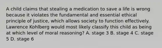 A child claims that stealing a medication to save a life is wrong because it violates the fundamental and essential ethical principle of justice, which allows society to function effectively. Lawrence Kohlberg would most likely classify this child as being at which level of moral reasoning? A. stage 3 B. stage 4 C. stage 5 D. stage 6