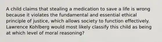 A child claims that stealing a medication to save a life is wrong because it violates the fundamental and essential ethical principle of justice, which allows society to function effectively. Lawrence Kohlberg would most likely classify this child as being at which level of moral reasoning?