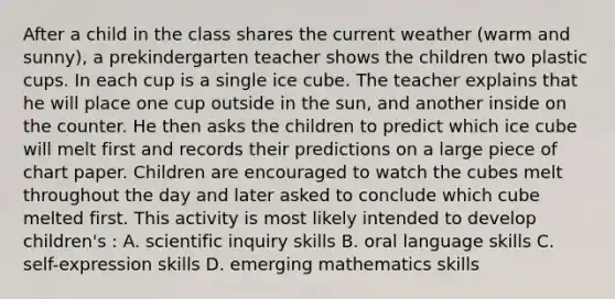 After a child in the class shares the current weather (warm and sunny), a prekindergarten teacher shows the children two plastic cups. In each cup is a single ice cube. The teacher explains that he will place one cup outside in the sun, and another inside on the counter. He then asks the children to predict which ice cube will melt first and records their predictions on a large piece of chart paper. Children are encouraged to watch the cubes melt throughout the day and later asked to conclude which cube melted first. This activity is most likely intended to develop children's : A. scientific inquiry skills B. oral language skills C. self-expression skills D. emerging mathematics skills