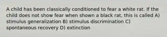 A child has been classically conditioned to fear a white rat. If the child does not show fear when shown a black rat, this is called A) stimulus generalization B) stimulus discrimination C) spontaneous recovery D) extinction