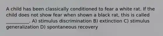 A child has been classically conditioned to fear a white rat. If the child does not show fear when shown a black rat, this is called __________. A) stimulus discrimination B) extinction C) stimulus generalization D) spontaneous recovery